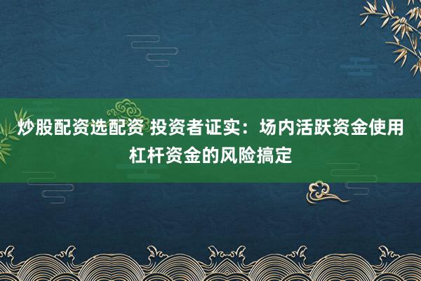 炒股配资选配资 投资者证实：场内活跃资金使用杠杆资金的风险搞定
