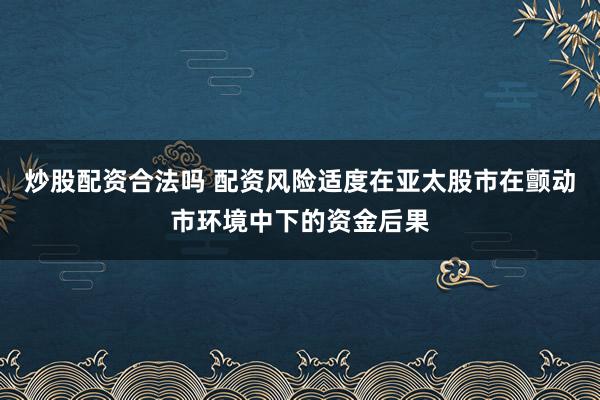 炒股配资合法吗 配资风险适度在亚太股市在颤动市环境中下的资金后果