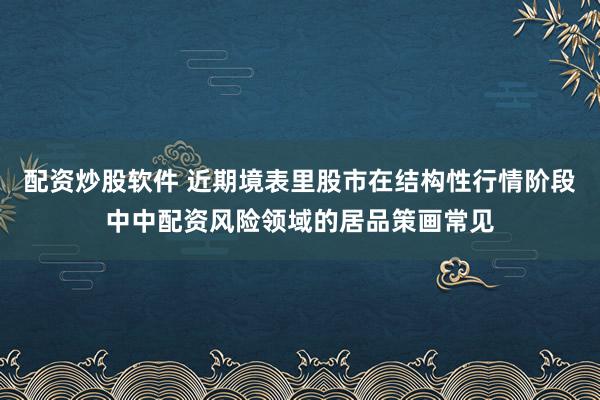 配资炒股软件 近期境表里股市在结构性行情阶段中中配资风险领域的居品策画常见