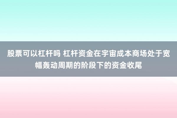 股票可以杠杆吗 杠杆资金在宇宙成本商场处于宽幅轰动周期的阶段下的资金收尾