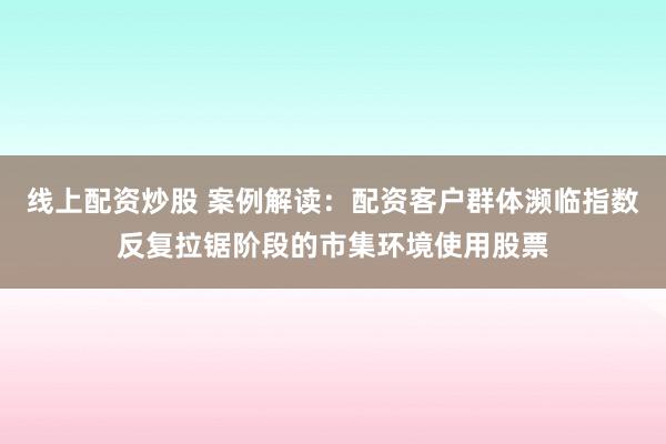 线上配资炒股 案例解读:配资客户群体濒临指数反复拉锯阶段的市集环境使用股票