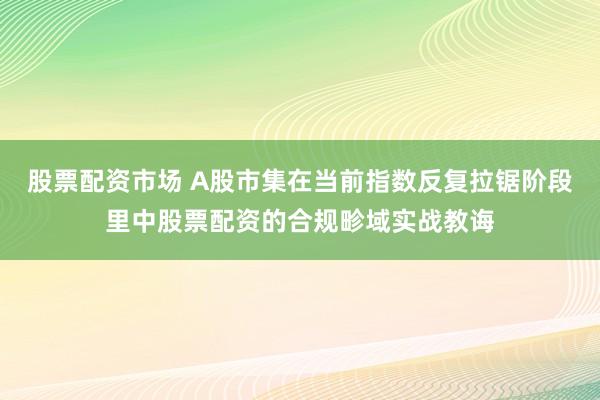 股票配资市场 A股市集在当前指数反复拉锯阶段里中股票配资的合规畛域实战教诲