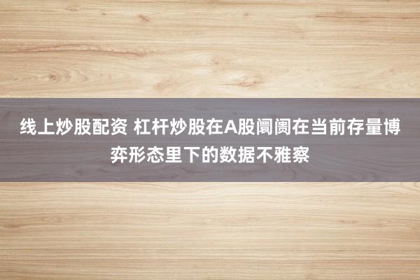 线上炒股配资 杠杆炒股在A股阛阓在当前存量博弈形态里下的数据不雅察