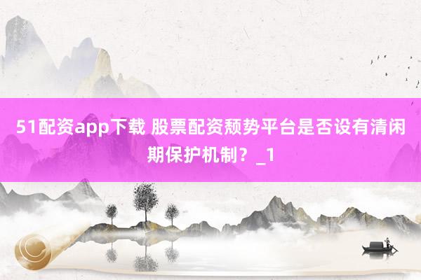 51配资app下载 股票配资颓势平台是否设有清闲期保护机制?_1