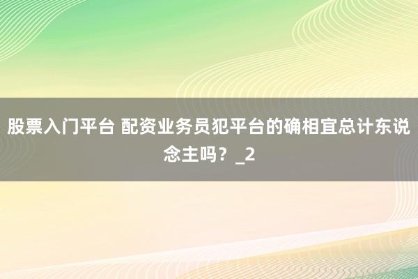 股票入门平台 配资业务员犯平台的确相宜总计东说念主吗?_2