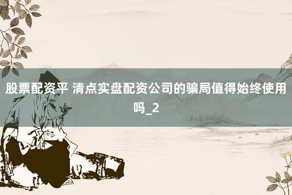 股票配资平 清点实盘配资公司的骗局值得始终使用吗_2
