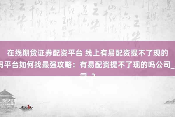 在线期货证券配资平台 线上有易配资提不了现的吗平台如何找最强攻略:有易配资提不了现的吗公司_2