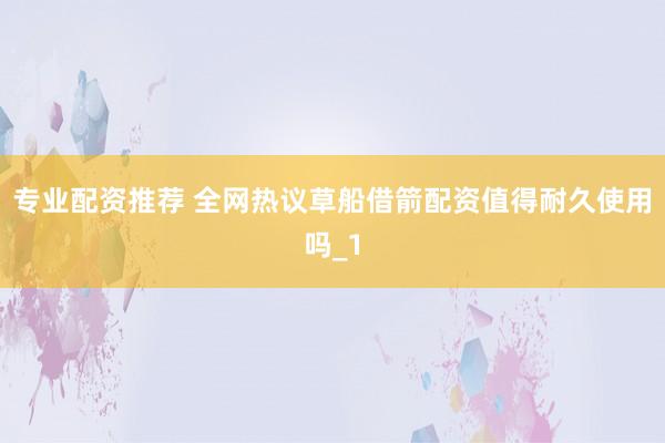 专业配资推荐 全网热议草船借箭配资值得耐久使用吗_1