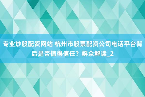 专业炒股配资网站 杭州市股票配资公司电话平台背后是否值得信任？群众解读_2