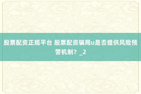 股票配资正规平台 股票配资骗局u是否提供风险预警机制？_2