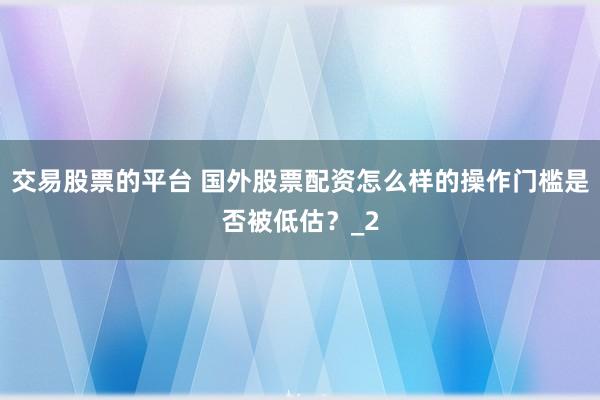 交易股票的平台 国外股票配资怎么样的操作门槛是否被低估？_2