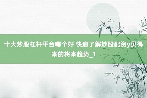 十大炒股杠杆平台哪个好 快速了解炒股配资y贝得来的将来趋势_1