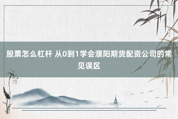 股票怎么杠杆 从0到1学会濮阳期货配资公司的常见误区