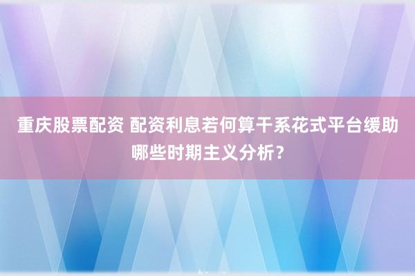 重庆股票配资 配资利息若何算干系花式平台缓助哪些时期主义分析?